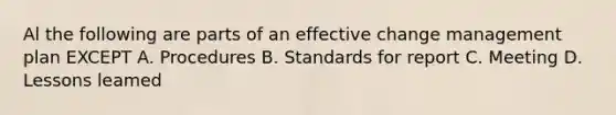 Al the following are parts of an effective change management plan EXCEPT A. Procedures B. Standards for report C. Meeting D. Lessons leamed