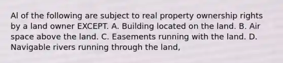 Al of the following are subject to real property ownership rights by a land owner EXCEPT. A. Building located on the land. B. Air space above the land. C. Easements running with the land. D. Navigable rivers running through the land,