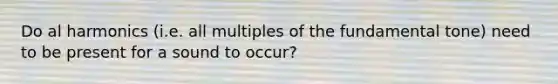 Do al harmonics (i.e. all multiples of the fundamental tone) need to be present for a sound to occur?