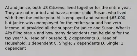 Al and Janice, both US Citizens, lived together for the entire year. They are not married and have a minor child, Susan, who lived with them the entire year. Al is employed and earned 65,000, but Janice was unemployed for the entire year and had zero income. Al provided all the support for Janice and Susan. What is Al's filing status and how many dependents can he claim for the tax year? A. Head of Household; 2 dependents B. Head of Household; 1 dependent C. Single; 2 dependents D. Single; 1 dependent