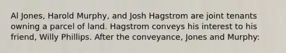 Al Jones, Harold Murphy, and Josh Hagstrom are joint tenants owning a parcel of land. Hagstrom conveys his interest to his friend, Willy Phillips. After the conveyance, Jones and Murphy: