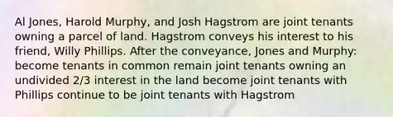 Al Jones, Harold Murphy, and Josh Hagstrom are joint tenants owning a parcel of land. Hagstrom conveys his interest to his friend, Willy Phillips. After the conveyance, Jones and Murphy: become tenants in common remain joint tenants owning an undivided 2/3 interest in the land become joint tenants with Phillips continue to be joint tenants with Hagstrom