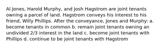 Al Jones, Harold Murphy, and Josh Hagstrom are joint tenants owning a parcel of land. Hagstrom conveys his interest to his friend, Willy Phillips. After the conveyance, Jones and Murphy: a. become tenants in common b. remain joint tenants owning an undivided 2/3 interest in the land c. become joint tenants with Phillips d. continue to be joint tenants with Hagstrom