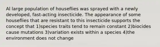 Al large population of houseflies was sprayed with a newly developed, fast-acting insecticide. The appearance of some houseflies that are resistant to this insecticide supports the concept that 1)species traits tend to remain constant 2)biocides cause mutations 3)variation exists within a species 4)the environment does not change