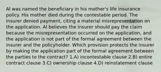 Al was named the beneficiary in his mother's life insurance policy. His mother died during the contestable period. The insurer denied payment, citing a material misrepresentation on the application. Al believes the insurer should pay the claim because the misrepresentation occurred on the application, and the application is not part of the formal agreement between the insurer and the policyholder. Which provision protects the insurer by making the application part of the formal agreement between the parties to the contract? 1.A) incontestable clause 2.B) entire contract clause 3.C) ownership clause 4.D) reinstatement clause