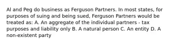 Al and Peg do business as Ferguson Partners. In most states, for purposes of suing and being sued, Ferguson Partners would be treated as: A. An aggregate of the individual partners - tax purposes and liability only B. A natural person C. An entity D. A non-existent party