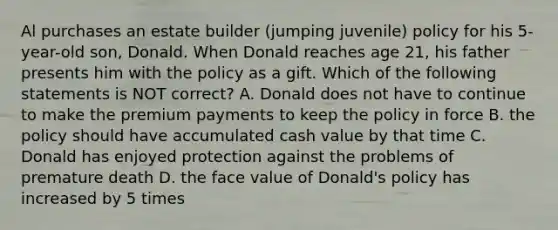 Al purchases an estate builder (jumping juvenile) policy for his 5-year-old son, Donald. When Donald reaches age 21, his father presents him with the policy as a gift. Which of the following statements is NOT correct? A. Donald does not have to continue to make the premium payments to keep the policy in force B. the policy should have accumulated cash value by that time C. Donald has enjoyed protection against the problems of premature death D. the face value of Donald's policy has increased by 5 times