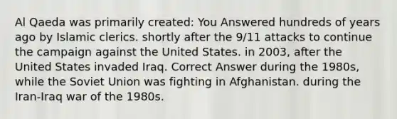 Al Qaeda was primarily created: You Answered hundreds of years ago by Islamic clerics. shortly after the 9/11 attacks to continue the campaign against the United States. in 2003, after the United States invaded Iraq. Correct Answer during the 1980s, while the Soviet Union was fighting in Afghanistan. during the Iran-Iraq war of the 1980s.