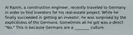 Al Razim, a construction engineer, recently traveled to Germany in order to find investors for his real-estate project. While he finally succeeded in getting an investor, he was surprised by the explicitness of the Germans. Sometimes all he got was a direct "No." This is because Germans are a ________ culture.