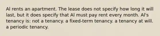 Al rents an apartment. The lease does not specify how long it will last, but it does specify that Al must pay rent every month. Al's tenancy is: not a tenancy. a fixed-term tenancy. a tenancy at will. a periodic tenancy.