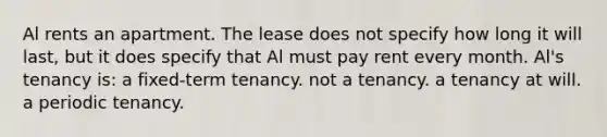 Al rents an apartment. The lease does not specify how long it will last, but it does specify that Al must pay rent every month. Al's tenancy is: a fixed-term tenancy. not a tenancy. a tenancy at will. a periodic tenancy.