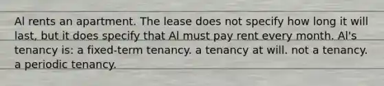 Al rents an apartment. The lease does not specify how long it will last, but it does specify that Al must pay rent every month. Al's tenancy is: a fixed-term tenancy. a tenancy at will. not a tenancy. a periodic tenancy.