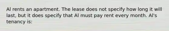 Al rents an apartment. The lease does not specify how long it will last, but it does specify that Al must pay rent every month. Al's tenancy is: