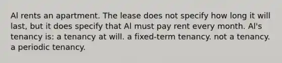 Al rents an apartment. The lease does not specify how long it will last, but it does specify that Al must pay rent every month. Al's tenancy is: a tenancy at will. a fixed-term tenancy. not a tenancy. a periodic tenancy.