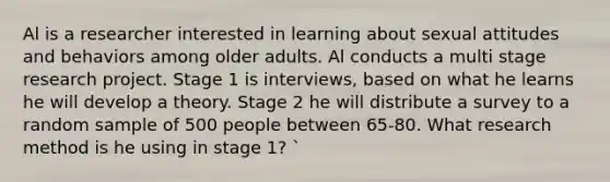 Al is a researcher interested in learning about sexual attitudes and behaviors among older adults. Al conducts a multi stage research project. Stage 1 is interviews, based on what he learns he will develop a theory. Stage 2 he will distribute a survey to a random sample of 500 people between 65-80. What research method is he using in stage 1? `