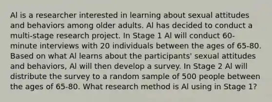 Al is a researcher interested in learning about sexual attitudes and behaviors among older adults. Al has decided to conduct a multi-stage research project. In Stage 1 Al will conduct 60-minute interviews with 20 individuals between the ages of 65-80. Based on what Al learns about the participants' sexual attitudes and behaviors, Al will then develop a survey. In Stage 2 Al will distribute the survey to a random sample of 500 people between the ages of 65-80. What research method is Al using in Stage 1?