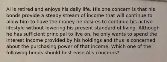 Al is retired and enjoys his daily life. His one concern is that his bonds provide a steady stream of income that will continue to allow him to have the money he desires to continue his active lifestyle without lowering his present standard of living. Although he has sufficient principal to live on, he only wants to spend the interest income provided by his holdings and thus is concerned about the purchasing power of that income. Which one of the following bonds should best ease Al's concerns?