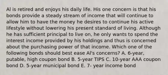 Al is retired and enjoys his daily life. His one concern is that his bonds provide a steady stream of income that will continue to allow him to have the money he desires to continue his active lifestyle without lowering his present standard of living. Although he has sufficient principal to live on, he only wants to spend the interest income provided by his holdings and thus is concerned about the purchasing power of that income. Which one of the following bonds should best ease Al's concerns? A. 6-year, putable, high coupon bond B. 5-year TIPS C. 10-year AAA coupon bond D. 5-year municipal bond E. 7- year income bond