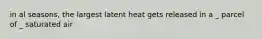 in al seasons, the largest latent heat gets released in a _ parcel of _ saturated air