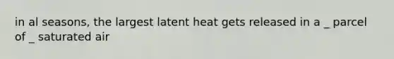 in al seasons, the largest latent heat gets released in a _ parcel of _ saturated air