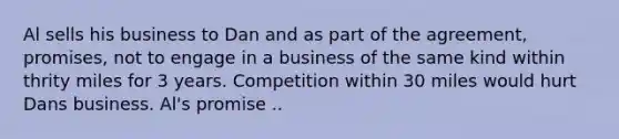 Al sells his business to Dan and as part of the agreement, promises, not to engage in a business of the same kind within thrity miles for 3 years. Competition within 30 miles would hurt Dans business. Al's promise ..