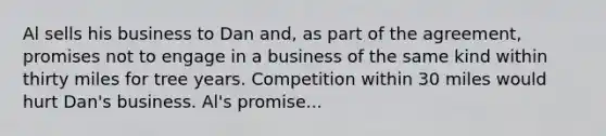 Al sells his business to Dan and, as part of the agreement, promises not to engage in a business of the same kind within thirty miles for tree years. Competition within 30 miles would hurt Dan's business. Al's promise...