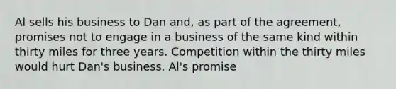 Al sells his business to Dan and, as part of the agreement, promises not to engage in a business of the same kind within thirty miles for three years. Competition within the thirty miles would hurt Dan's business. Al's promise