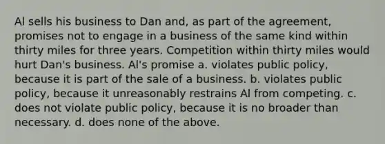 Al sells his business to Dan and, as part of the agreement, promises not to engage in a business of the same kind within thirty miles for three years. Competition within thirty miles would hurt Dan's business. Al's promise a. violates public policy, because it is part of the sale of a business. b. violates public policy, because it unreasonably restrains Al from competing. c. does not violate public policy, because it is no broader than necessary. d. does none of the above.