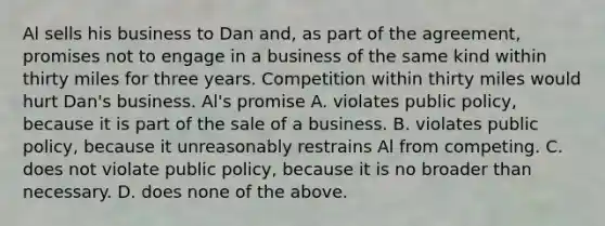 Al sells his business to Dan and, as part of the agreement, promises not to engage in a business of the same kind within thirty miles for three years. Competition within thirty miles would hurt Dan's business. Al's promise A. violates public policy, because it is part of the sale of a business. B. violates public policy, because it unreasonably restrains Al from competing. C. does not violate public policy, because it is no broader than necessary. D. does none of the above.