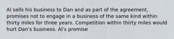 Al sells his business to Dan and as part of the agreement, promises not to engage in a business of the same kind within thirty miles for three years. Competition within thirty miles would hurt Dan's business. Al's promise