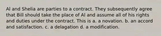 Al and Shelia are parties to a contract. They subsequently agree that Bill should take the place of Al and assume all of his rights and duties under the contract. This is a. a novation. b. an accord and satisfaction. c. a delagation d. a modification.