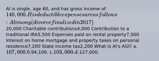 Al is single, age 60, and has gross income of 140,000. His deductible expenses are as follows: Alimony(divorce finalized in 2017)20,000 Charitable contributions4,000 Contribution to a traditional IRA5,500 Expenses paid on rental property7,500 Interest on home mortgage and property taxes on personal residence7,200 State income tax2,200 What is Al's AGI? a.107,000. b.94,100. c.103,000. d.127,000.