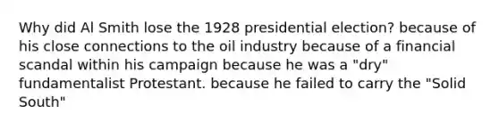 Why did Al Smith lose the 1928 presidential election? because of his close connections to the oil industry because of a financial scandal within his campaign because he was a "dry" fundamentalist Protestant. because he failed to carry the "Solid South"