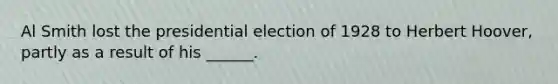 Al Smith lost the presidential election of 1928 to Herbert Hoover, partly as a result of his ______.