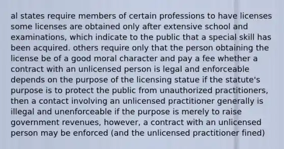 al states require members of certain professions to have licenses some licenses are obtained only after extensive school and examinations, which indicate to the public that a special skill has been acquired. others require only that the person obtaining the license be of a good moral character and pay a fee whether a contract with an unlicensed person is legal and enforceable depends on the purpose of the licensing statue if the statute's purpose is to protect the public from unauthorized practitioners, then a contact involving an unlicensed practitioner generally is illegal and unenforceable if the purpose is merely to raise government revenues, however, a contract with an unlicensed person may be enforced (and the unlicensed practitioner fined)