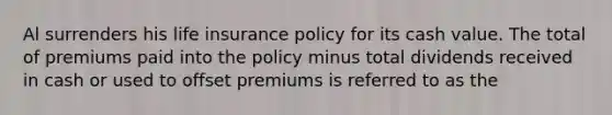 Al surrenders his life insurance policy for its cash value. The total of premiums paid into the policy minus total dividends received in cash or used to offset premiums is referred to as the