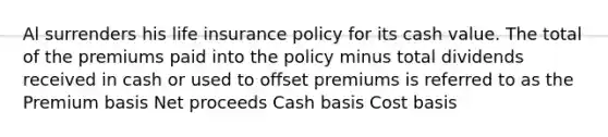 Al surrenders his life insurance policy for its cash value. The total of the premiums paid into the policy minus total dividends received in cash or used to offset premiums is referred to as the Premium basis Net proceeds Cash basis Cost basis