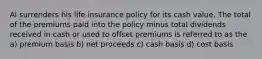 Al surrenders his life insurance policy for its cash value. The total of the premiums paid into the policy minus total dividends received in cash or used to offset premiums is referred to as the a) premium basis b) net proceeds c) cash basis d) cost basis