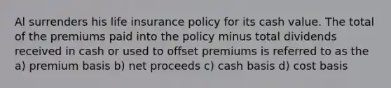 Al surrenders his life insurance policy for its cash value. The total of the premiums paid into the policy minus total dividends received in cash or used to offset premiums is referred to as the a) premium basis b) net proceeds c) cash basis d) cost basis