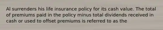 Al surrenders his life insurance policy for its cash value. The total of premiums paid in the policy minus total dividends received in cash or used to offset premiums is referred to as the