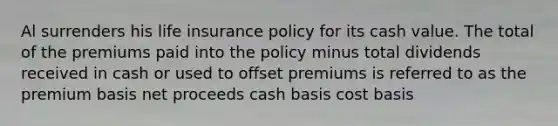 Al surrenders his life insurance policy for its cash value. The total of the premiums paid into the policy minus total dividends received in cash or used to offset premiums is referred to as the premium basis net proceeds cash basis cost basis