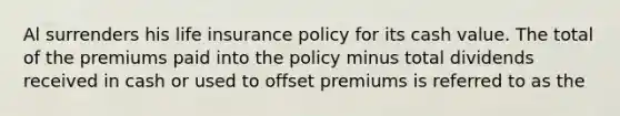 Al surrenders his life insurance policy for its cash value. The total of the premiums paid into the policy minus total dividends received in cash or used to offset premiums is referred to as the