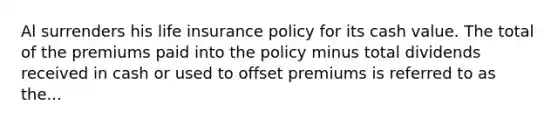 Al surrenders his life insurance policy for its cash value. The total of the premiums paid into the policy minus total dividends received in cash or used to offset premiums is referred to as the...