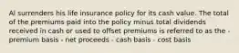 Al surrenders his life insurance policy for its cash value. The total of the premiums paid into the policy minus total dividends received in cash or used to offset premiums is referred to as the - premium basis - net proceeds - cash basis - cost basis