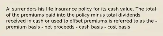 Al surrenders his life insurance policy for its cash value. The total of the premiums paid into the policy minus total dividends received in cash or used to offset premiums is referred to as the - premium basis - net proceeds - cash basis - cost basis