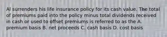 Al surrenders his life insurance policy for its cash value. The total of premiums paid into the policy minus total dividends received in cash or used to offset premiums is referred to as the A. premium basis B. net proceeds C. cash basis D. cost basis