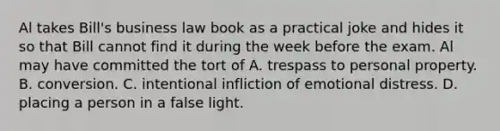 Al takes Bill's business law book as a practical joke and hides it so that Bill cannot find it during the week before the exam. Al may have committed the tort of A. trespass to personal property. B. conversion. C. intentional infliction of emotional distress. D. placing a person in a false light.