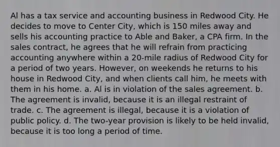 Al has a tax service and accounting business in Redwood City. He decides to move to Center City, which is 150 miles away and sells his accounting practice to Able and Baker, a CPA firm. In the sales contract, he agrees that he will refrain from practicing accounting anywhere within a 20-mile radius of Redwood City for a period of two years. However, on weekends he returns to his house in Redwood City, and when clients call him, he meets with them in his home. a. Al is in violation of the sales agreement. b. The agreement is invalid, because it is an illegal restraint of trade. c. The agreement is illegal, because it is a violation of public policy. d. The two-year provision is likely to be held invalid, because it is too long a period of time.