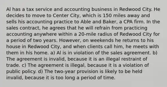 Al has a tax service and accounting business in Redwood City. He decides to move to Center City, which is 150 miles away and sells his accounting practice to Able and Baker, a CPA firm. In the sales contract, he agrees that he will refrain from practicing accounting anywhere within a 20-mile radius of Redwood City for a period of two years. However, on weekends he returns to his house in Redwood City, and when clients call him, he meets with them in his home. a) Al is in violation of the sales agreement. b) The agreement is invalid, because it is an illegal restraint of trade. c) The agreement is illegal, because it is a violation of public policy. d) The two-year provision is likely to be held invalid, because it is too long a period of time.