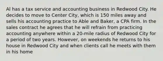 Al has a tax service and accounting business in Redwood City. He decides to move to Center City, which is 150 miles away and sells his accounting practice to Able and Baker, a CPA firm. In the sales contract he agrees that he will refrain from practicing accounting anywhere within a 20-mile radius of Redwood City for a period of two years. However, on weekends he returns to his house in Redwood City and when clients call he meets with them in his home